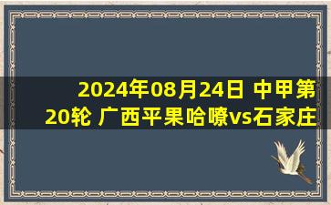 2024年08月24日 中甲第20轮 广西平果哈嘹vs石家庄功夫 全场录像